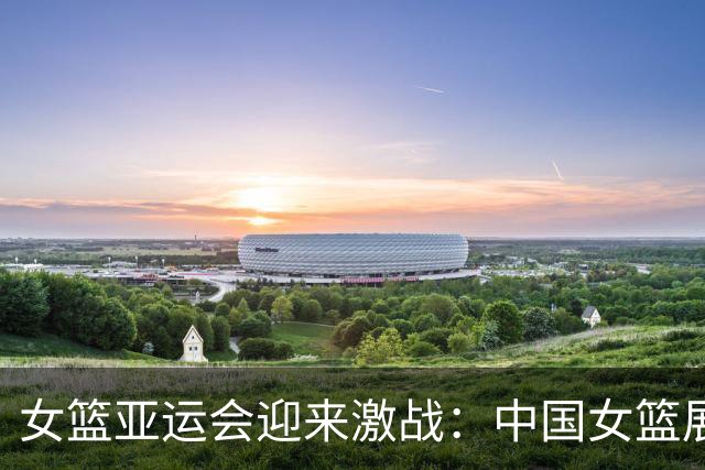 女篮亚运会迎来激战：中国女篮展现强大对抗力